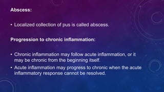 Abscess:
• Localized collection of pus is called abscess.
Progression to chronic inflammation:
• Chronic inflammation may follow acute inflammation, or it
may be chronic from the beginning itself.
• Acute inflammation may progress to chronic when the acute
inflammatory response cannot be resolved.
 