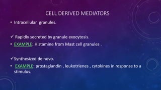 CELL DERIVED MEDIATORS
• Intracellular granules.
 Rapidly secreted by granule exocytosis.
• EXAMPLE: Histamine from Mast cell granules .
Synthesized de novo.
• EXAMPLE: prostaglandin , leukotrienes , cytokines in response to a
stimulus.
 