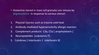 • Histamine stored in mast cell granules are release by
degranulation in response to various stimuli:
1. Physical injuries such as trauma cold heat
2. Antibody mediated hypersensitivity allergic reaction
3. Complement products C3a, C5a [ anaphylatoxin ]
4. Neuropeptides [substance P]
5. Cytokines [ interleukin 1 interleukin 8]
 