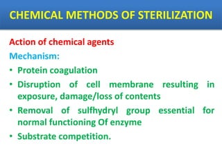 CHEMICAL METHODS OF STERILIZATION
Action of chemical agents
Mechanism:
• Protein coagulation
• Disruption of cell membrane resulting in
exposure, damage/loss of contents
• Removal of sulfhydryl group essential for
normal functioning Of enzyme
• Substrate competition.
 