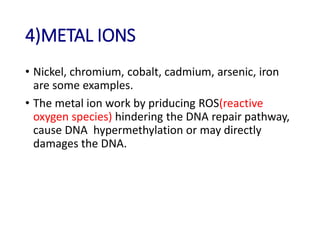 4)METAL IONS
• Nickel, chromium, cobalt, cadmium, arsenic, iron
are some examples.
• The metal ion work by priducing ROS(reactive
oxygen species) hindering the DNA repair pathway,
cause DNA hypermethylation or may directly
damages the DNA.
 