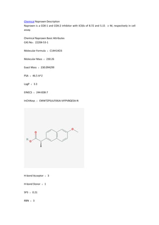 Chemical Naproxen Description
Naproxen is a COX-1 and COX-2 inhibitor with IC50s of 8.72 and 5.15 μM, respectively in cell
assay.
Chemical Naproxen Basic Attributes
CAS No：22204-53-1
Molecular Formula ：C14H14O3
Molecular Mass ：230.26
Exact Mass ：230.094299
PSA ：46.5 A^2
LogP ：3.3
EINECS ：244-838-7
InChIKeys ：CMWTZPSULFXXJA-VIFPVBQESA-N
H-bond Acceptor ：3
H-bond Donor ：1
SP3 ：0.21
RBN ：3
 