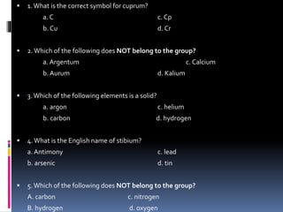 

1. What is the correct symbol for cuprum?

a. C
b. Cu


c. Cp
d. Cr

2. Which of the following does NOT belong to the group?
a. Argentum

c. Calcium

b. Aurum


d. Kalium

3. Which of the following elements is a solid?
a. argon
b. carbon



c. helium
d. hydrogen

4. What is the English name of stibium?
a. Antimony

b. arsenic


c. lead

d. tin

5. Which of the following does NOT belong to the group?
A. carbon

c. nitrogen

B. hydrogen

d. oxygen

 