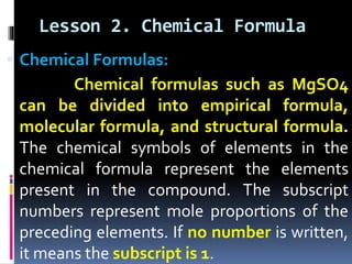 Lesson 2. Chemical Formula
 Chemical Formulas:

Chemical formulas such as MgSO4
can be divided into empirical formula,
molecular formula, and structural formula.
The chemical symbols of elements in the
chemical formula represent the elements
present in the compound. The subscript
numbers represent mole proportions of the
preceding elements. If no number is written,
it means the subscript is 1.

 