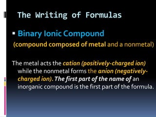 The Writing of Formulas
 Binary Ionic Compound
(compound composed of metal and a nonmetal)
The metal acts the cation (positively-charged ion)
while the nonmetal forms the anion (negativelycharged ion). The first part of the name of an
inorganic compound is the first part of the formula.

 