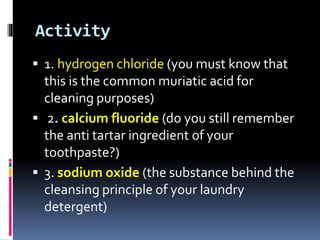 Activity
 1. hydrogen chloride (you must know that

this is the common muriatic acid for
cleaning purposes)
 2. calcium fluoride (do you still remember
the anti tartar ingredient of your
toothpaste?)
 3. sodium oxide (the substance behind the
cleansing principle of your laundry
detergent)

 