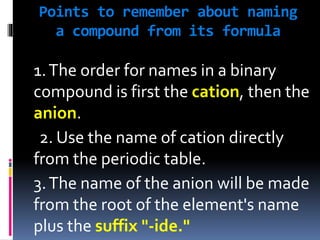 Points to remember about naming
a compound from its formula

1. The order for names in a binary
compound is first the cation, then the
anion.
2. Use the name of cation directly
from the periodic table.
3. The name of the anion will be made
from the root of the element's name
plus the suffix "-ide."

 