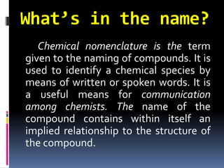 What’s in the name?
Chemical nomenclature is the term
given to the naming of compounds. It is
used to identify a chemical species by
means of written or spoken words. It is
a useful means for communication
among chemists. The name of the
compound contains within itself an
implied relationship to the structure of
the compound.

 