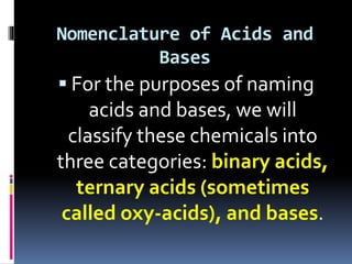 Nomenclature of Acids and
Bases
 For the purposes of naming

acids and bases, we will
classify these chemicals into
three categories: binary acids,
ternary acids (sometimes
called oxy-acids), and bases.

 