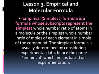 Lesson 3. Empirical and
Molecular Formula
 Empirical (Simplest) formula is a

formula whose subscripts represent the
simplest whole number ratio of atoms in
a molecule or the simplest whole number
ratio of moles of each element in a mole
of the compound. The simplest formula is
usually determined by considering
experimental data, hence the name
"empirical" which means based on
experimentation.

 