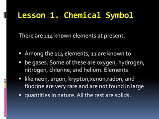 Lesson 1. Chemical Symbol
There are 114 known elements at present.
 Among the 114 elements, 11 are known to
 be gases. Some of these are oxygen, hydrogen,
nitrogen, chlorine, and helium. Elements
 like neon, argon, krypton,xenon,radon, and
fluorine are very rare and are not found in large
 quantities in nature. All the rest are solids.

 
