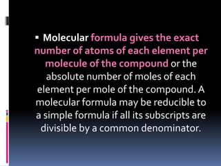  Molecular formula gives the exact

number of atoms of each element per
molecule of the compound or the
absolute number of moles of each
element per mole of the compound. A
molecular formula may be reducible to
a simple formula if all its subscripts are
divisible by a common denominator.

 