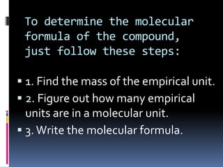 To determine the molecular
formula of the compound,
just follow these steps:
 1. Find the mass of the empirical unit.
 2. Figure out how many empirical
units are in a molecular unit.
 3. Write the molecular formula.

 