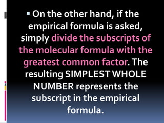  On the other hand, if the

empirical formula is asked,
simply divide the subscripts of
the molecular formula with the
greatest common factor. The
resulting SIMPLEST WHOLE
NUMBER represents the
subscript in the empirical
formula.

 