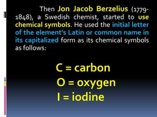 Then Jon Jacob Berzelius (17791848), a Swedish chemist, started to use
chemical symbols. He used the initial letter
of the element’s Latin or common name in
its capitalized form as its chemical symbols
as follows:

C = carbon
O = oxygen
I = iodine

 