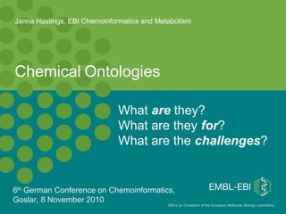 EBI is an Outstation of the European Molecular Biology Laboratory.
Chemical Ontologies
What are they?
What are they for?
What are the challenges?
Janna Hastings, EBI Chemoinformatics and Metabolism
6th
German Conference on Chemoinformatics,
Goslar, 8 November 2010
 