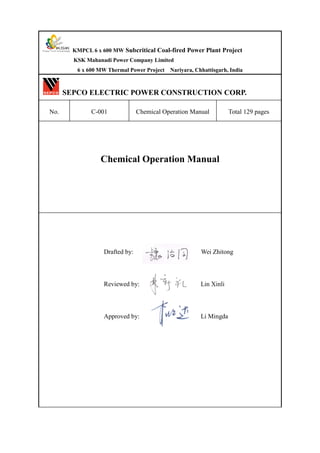 KMPCL 6 x 600 MW Subcritical Coal-fired Power Plant Project
KSK Mahanadi Power Company Limited
6 x 600 MW Thermal Power Project Nariyara, Chhattisgarh, India
SEPCO ELECTRIC POWER CONSTRUCTION CORP.
No. C-001 Chemical Operation Manual Total 129 pages
Chemical Operation Manual
Drafted by: Wei Zhitong
Reviewed by: Lin Xinli
Approved by: Li Mingda
 