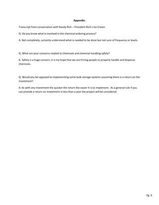 Appendix:
Transcript from conversation with Randy Rich – President Rich’s Ice Cream
Q. Do you know what is involved in the chemical ordering process?
A. Not completely, certainly understand what is needed to be done but not sure of frequency or levels.
Q. What are your concerns related to chemicals and chemical handling safety?
A. Safety is a huge concern, it is my hope that we are trining people to properly handle and dispense
chemicals.
Q. Would you be opposed to implementing some bulk storage systems assuming there is a return on the
investment?
A. As with any investment the quicker the return the easier it is to implement. As a general rule if you
can provide a return on investment in less than a year the project will be considered.
Pg. 9
 