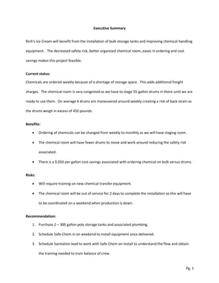 Executive Summary
Rich’s Ice Cream will benefit from the installation of bulk storage tanks and improving chemical handling
equipment. The decreased safety risk, better organized chemical room, eases in ordering and cost
savings makes this project feasible.
Current status:
Chemicals are ordered weekly because of a shortage of storage space. This adds additional freight
charges. The chemical room is very congested as we have to stage 55-gallon drums in there until we are
ready to use them. On average 6 drums are maneuvered around weekly creating a risk of back strain as
the drums weigh in excess of 450 pounds.
Benefits:
 Ordering of chemicals can be changed from weekly to monthly as we will have staging room.
 The chemical room will have fewer drums to move and work around reducing the safety risk
associated.
 There is a $.050 per gallon cost savings associated with ordering chemical on bulk versus drums.
Risks:
 Will require training on new chemical transfer equipment.
 The chemical room will be out of service for 2 days to complete the installation so this will have
to be coordinated on a weekend when production is down.
Recommendation:
1. Purchase 2 – 300 gallon poly storage tanks and associated plumbing.
2. Schedule Safe-Chem in on weekend to install equipment once delivered.
3. Schedule Sanitation lead to work with Safe-Chem on install to understand the flow and obtain
the training needed to train balance of crew.
Pg. 1
 
