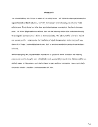 Introduction
The current ordering and storage of chemicals can be optimized. This optimization will pay dividends in
regards to safety and cost reduction. Currently chemicals are ordered weekly and delivered via 55-
gallon drums. The ordering has to be done weekly due to space constraints in the chemical storage
room. The drums weigh in excess of 450 lbs. each and are manually moved from pallet to drum dolly.
On average the plant consumes 5 drums of chemicals weekly. This is 5 drums that have to be moved
and opened weekly. I am proposing the installation of a bulk storage system for the commonly used
chemicals of Power Foam and Pipeline cleaner. Both of which are an alkaline caustic cleaner and very
corrosive.
While investigating this project I had the opportunity to speak with Randy Rich about the ordering
process and what his thoughts were related to the cost, space and time constraints. I discovered he was
not fully aware of the problems particularly related to space and time constraints. He was particularly
concerned with the cost of the chemicals used in the plant.
Pg. 2
 