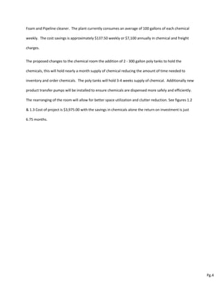Foam and Pipeline cleaner. The plant currently consumes an average of 100 gallons of each chemical
weekly. The cost savings is approximately $137.50 weekly or $7,100 annually in chemical and freight
charges.
The proposed changes to the chemical room the addition of 2 - 300 gallon poly tanks to hold the
chemicals, this will hold nearly a month supply of chemical reducing the amount of time needed to
inventory and order chemicals. The poly tanks will hold 3-4 weeks supply of chemical. Additionally new
product transfer pumps will be installed to ensure chemicals are dispensed more safely and efficiently.
The rearranging of the room will allow for better space utilization and clutter reduction. See figures 1.2
& 1.3 Cost of project is $3,975.00 with the savings in chemicals alone the return on investment is just
6.75 months.
Pg.4
3
 