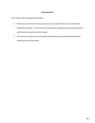 Associated Risks:
There are few risks associated with the project.
 The Primary one is the fact that the chemical room and systems will be out of service while
installation takes place. This will need to be scheduled on a weekend when production is down
and the system demands are at their lowest.
 There will be a training curve as the system will be moved, new equipment installed and the
ordering process will be altered.
Pg. 6
 