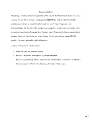 Recommendations:
Safety being a paramount concern any opportunity that presents itself to reduce a hazard is one to take
seriously. The fact that an average back injury can cost $23,400 per incident and the fact that the
sanitation crew is forced to manually handle many drums weekly makes this project work.
Understanding the fact that it is hard to justify an expense against a possible expense makes the return
on investment questionable if relying only on the safety aspect. This project includes a substantial cost
savings in the price of the chemical and freight charges. This is a real and actual saving of $7,100
annually. The project will pay for itself in 6.75 months.
I propose moving forward with the project:
 Order Poly tanks and necessary supplies
 Schedule Safe-chem in over weekend to perform installation
 Schedule Gary Watkins (Sanitation lead) in to work with Safe-Chem on installation to obtain the
training necessary for him to roll out training with rest of sanitation crew.
Pg. 7
 