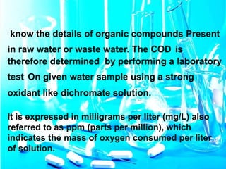 know the details of organic compounds Present
in raw water or waste water. The COD is
therefore determined by performing a laboratory
test On given water sample using a strong
oxidant like dichromate solution.
It is expressed in milligrams per liter (mg/L) also
referred to as ppm (parts per million), which
indicates the mass of oxygen consumed per liter
of solution.
 