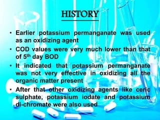 HISTORY
• Earlier potassium permanganate was used
as an oxidizing agent
• COD values were very much lower than that
of 5th day BOD
• It indicated that potassium permanganate
was not very effective in oxidizing all the
organic matter present
• After that other oxidizing agents like ceric
sulphate, potassium iodate and potassium
di-chromate were also used
 