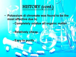 HISTORY (cont.)
• Potassium di chromate was found to be the
most effective due to
- Completely oxidize all organic matter
- Relatively cheap
- Easy to purify
 