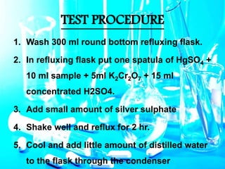 TEST PROCEDURE
1. Wash 300 ml round bottom refluxing flask.
2. In refluxing flask put one spatula of HgSO4 +
10 ml sample + 5ml K2Cr2O7 + 15 ml
concentrated H2SO4.
3. Add small amount of silver sulphate
4. Shake well and reflux for 2 hr.
5. Cool and add little amount of distilled water
to the flask through the condenser
 