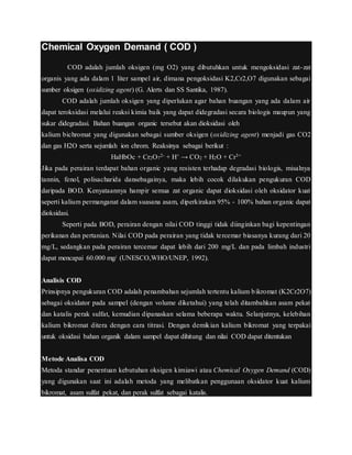 Chemical Oxygen Demand ( COD )
COD adalah jumlah oksigen (mg O2) yang dibutuhkan untuk mengoksidasi zat-zat
organis yang ada dalam 1 liter sampel air, dimana pengoksidasi K2,Cr2,O7 digunakan sebagai
sumber oksigen (oxidizing agent) (G. Alerts dan SS Santika, 1987).
COD adalah jumlah oksigen yang diperlukan agar bahan buangan yang ada dalam air
dapat teroksidasi melalui reaksi kimia baik yang dapat didegradasi secara biologis maupun yang
sukar didegradasi. Bahan buangan organic tersebut akan dioksidasi oleh
kalium bichromat yang digunakan sebagai sumber oksigen (oxidizing agent) menjadi gas CO2
dan gas H2O serta sejumlah ion chrom. Reaksinya sebagai berikut :
HaHbOc + Cr2O7
2- + H+ → CO2 + H2O + Cr3+
Jika pada perairan terdapat bahan organic yang resisten terhadap degradasi biologis, misalnya
tannin, fenol, polisacharida dansebagainya, maka lebih cocok dilakukan pengukuran COD
daripada BOD. Kenyataannya hampir semua zat organic dapat dioksidasi oleh oksidator kuat
seperti kalium permanganat dalam suasana asam, diperkirakan 95% - 100% bahan organic dapat
dioksidasi.
Seperti pada BOD, perairan dengan nilai COD tinggi tidak diinginkan bagi kepentingan
perikanan dan pertanian. Nilai COD pada perairan yang tidak tercemar biasanya kurang dari 20
mg/L, sedangkan pada perairan tercemar dapat lebih dari 200 mg/L dan pada limbah industri
dapat mencapai 60.000 mg/ (UNESCO,WHO/UNEP, 1992).
Analisis COD
Prinsipnya pengukuran COD adalah penambahan sejumlah tertentu kalium bikromat (K2Cr2O7)
sebagai oksidator pada sampel (dengan volume diketahui) yang telah ditambahkan asam pekat
dan katalis perak sulfat, kemudian dipanaskan selama beberapa waktu. Selanjutnya, kelebihan
kalium bikromat ditera dengan cara titrasi. Dengan demikian kalium bikromat yang terpakai
untuk oksidasi bahan organik dalam sampel dapat dihitung dan nilai COD dapat ditentukan
Metode Analisa COD
Metoda standar penentuan kebutuhan oksigen kimiawi atau Chemical Oxygen Demand (COD)
yang digunakan saat ini adalah metoda yang melibatkan penggunaan oksidator kuat kalium
bikromat, asam sulfat pekat, dan perak sulfat sebagai katalis.
 