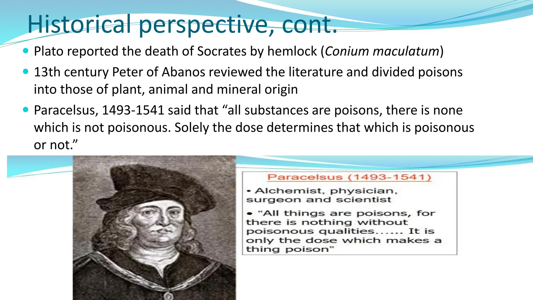 Historical perspective, cont.
 Plato reported the death of Socrates by hemlock (Conium maculatum)
 13th century Peter of Abanos reviewed the literature and divided poisons
into those of plant, animal and mineral origin
 Paracelsus, 1493-1541 said that “all substances are poisons, there is none
which is not poisonous. Solely the dose determines that which is poisonous
or not.”
 