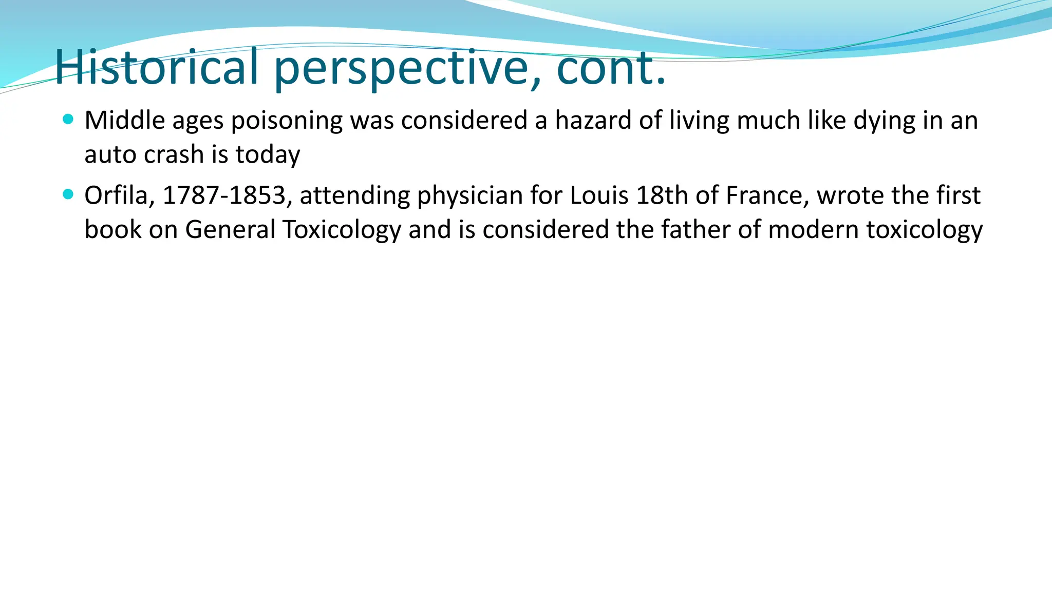 Historical perspective, cont.
 Middle ages poisoning was considered a hazard of living much like dying in an
auto crash is today
 Orfila, 1787-1853, attending physician for Louis 18th of France, wrote the first
book on General Toxicology and is considered the father of modern toxicology
 