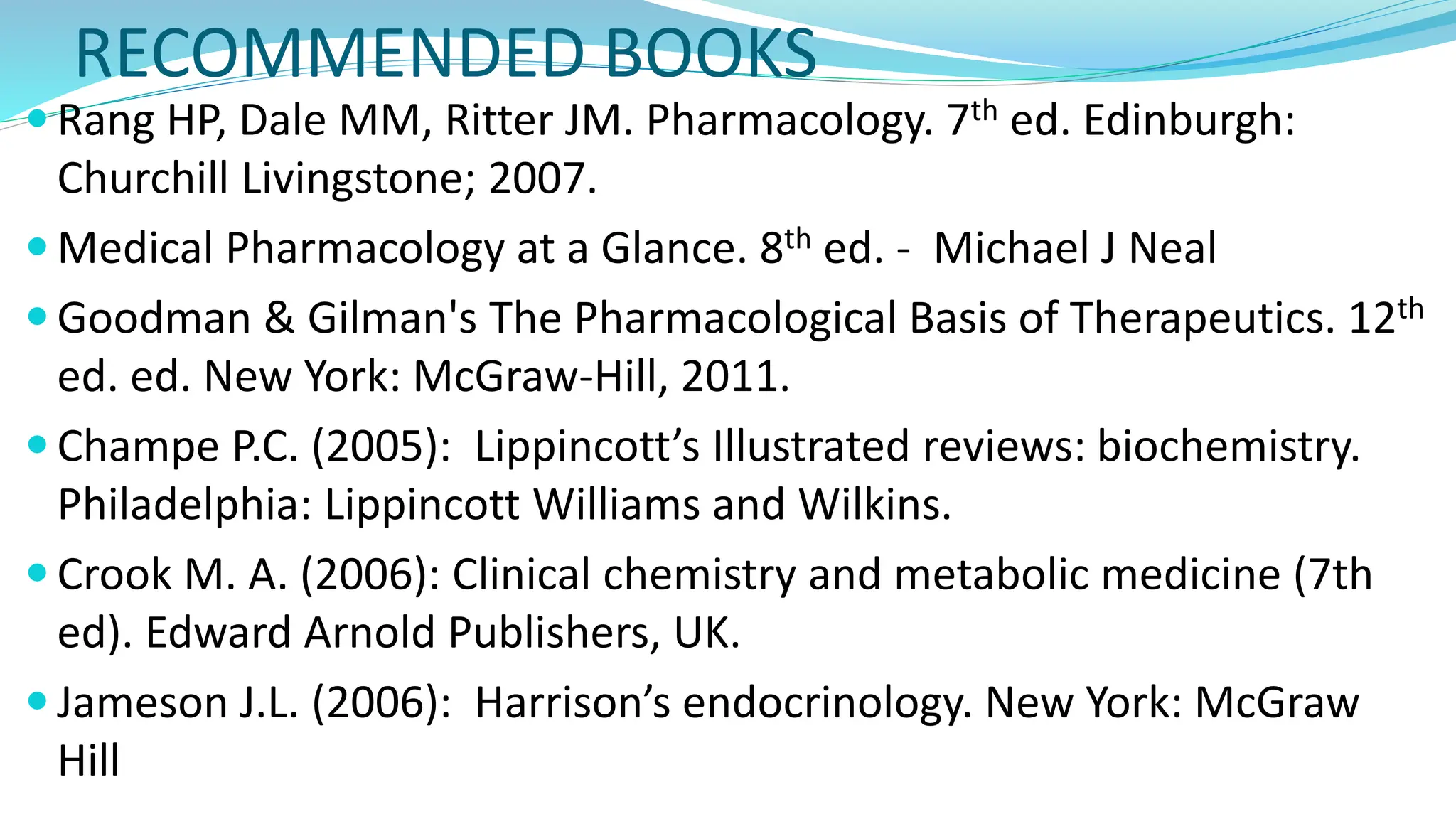 RECOMMENDED BOOKS
 Rang HP, Dale MM, Ritter JM. Pharmacology. 7th ed. Edinburgh:
Churchill Livingstone; 2007.
 Medical Pharmacology at a Glance. 8th ed. - Michael J Neal
 Goodman & Gilman's The Pharmacological Basis of Therapeutics. 12th
ed. ed. New York: McGraw-Hill, 2011.
 Champe P.C. (2005): Lippincott’s Illustrated reviews: biochemistry.
Philadelphia: Lippincott Williams and Wilkins.
 Crook M. A. (2006): Clinical chemistry and metabolic medicine (7th
ed). Edward Arnold Publishers, UK.
 Jameson J.L. (2006): Harrison’s endocrinology. New York: McGraw
Hill
 