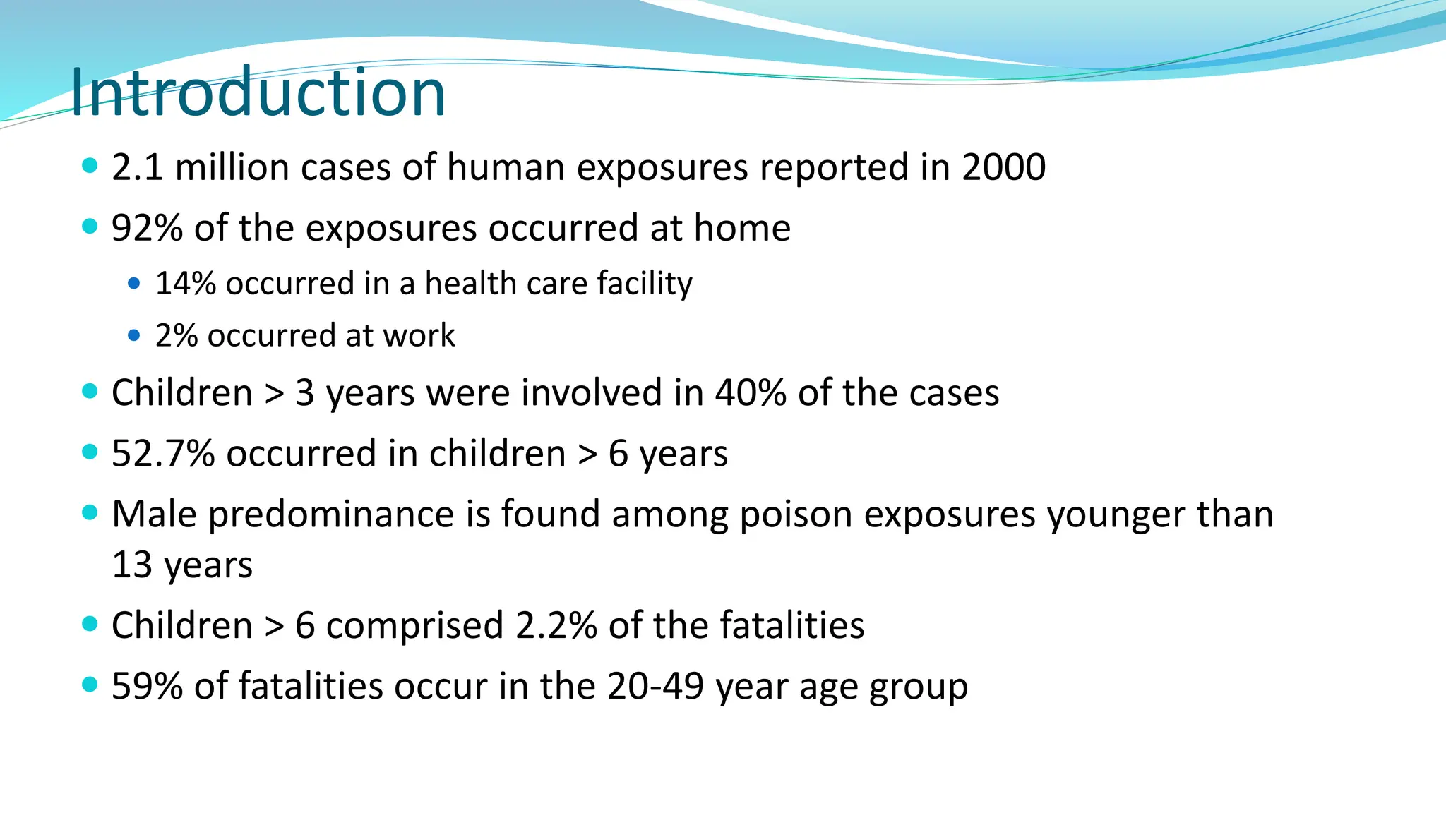 Introduction
 2.1 million cases of human exposures reported in 2000
 92% of the exposures occurred at home
 14% occurred in a health care facility
 2% occurred at work
 Children > 3 years were involved in 40% of the cases
 52.7% occurred in children > 6 years
 Male predominance is found among poison exposures younger than
13 years
 Children > 6 comprised 2.2% of the fatalities
 59% of fatalities occur in the 20-49 year age group
 
