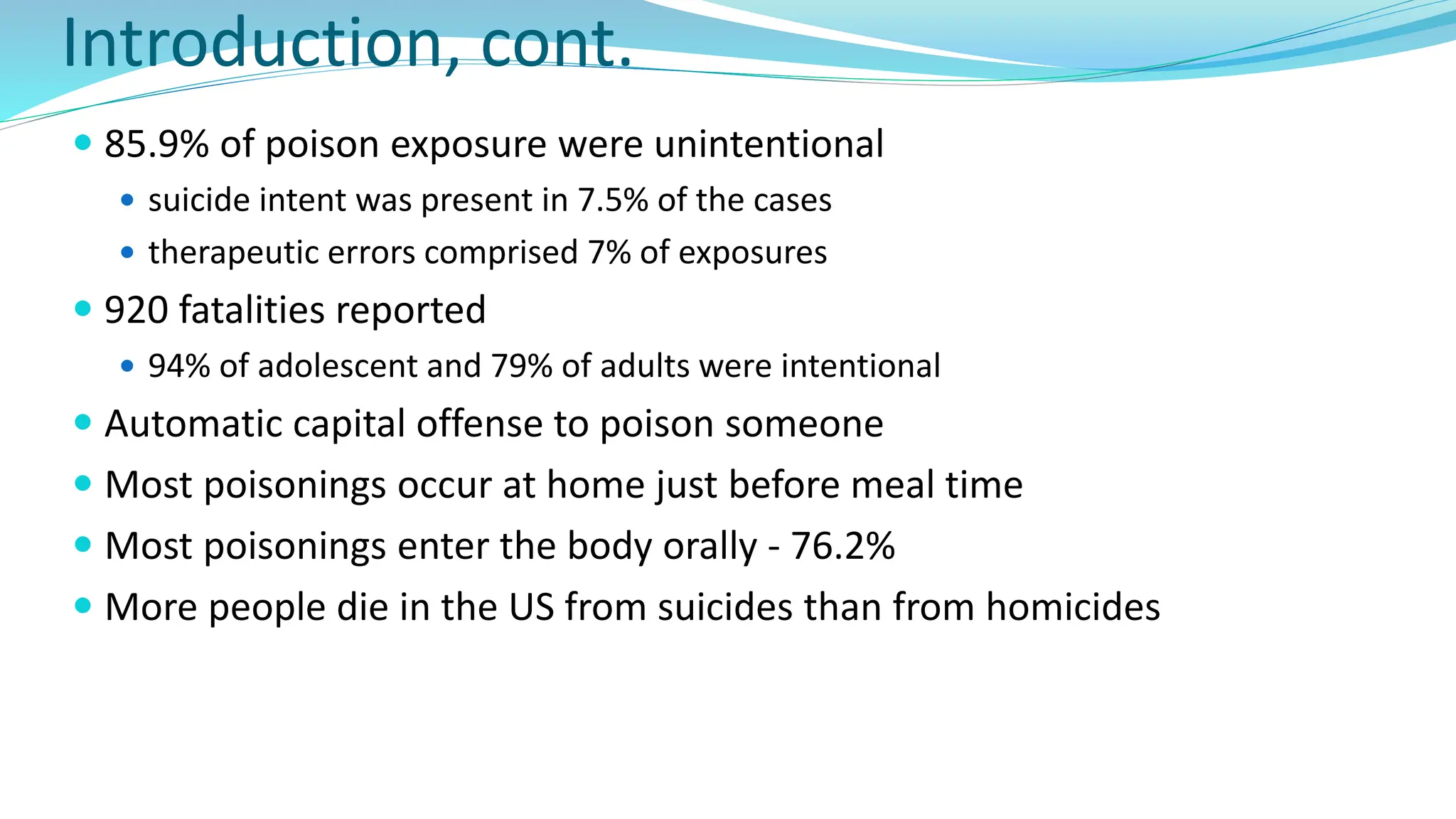 Introduction, cont.
 85.9% of poison exposure were unintentional
 suicide intent was present in 7.5% of the cases
 therapeutic errors comprised 7% of exposures
 920 fatalities reported
 94% of adolescent and 79% of adults were intentional
 Automatic capital offense to poison someone
 Most poisonings occur at home just before meal time
 Most poisonings enter the body orally - 76.2%
 More people die in the US from suicides than from homicides
 