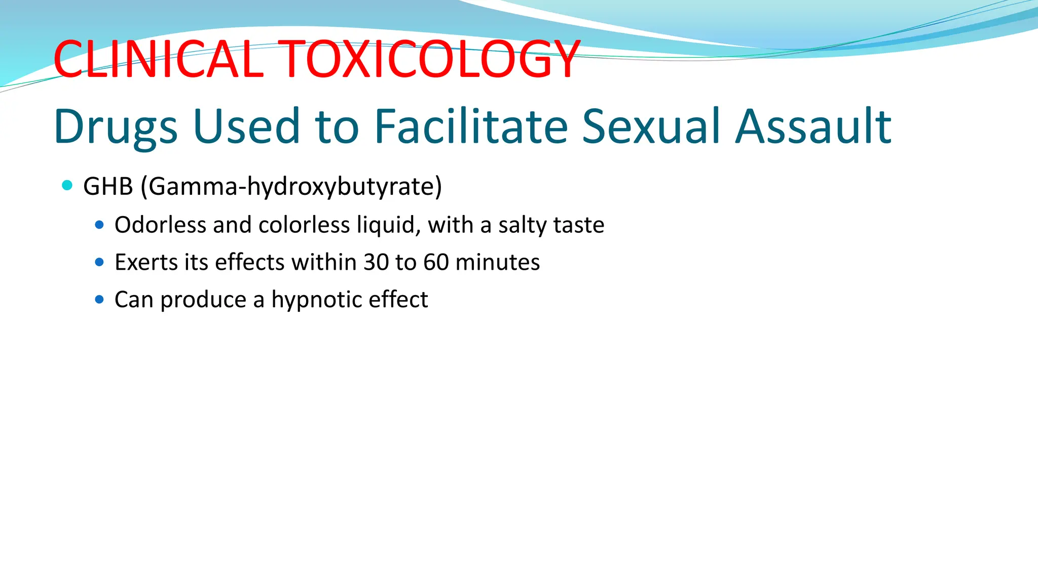 CLINICAL TOXICOLOGY
Drugs Used to Facilitate Sexual Assault
 GHB (Gamma-hydroxybutyrate)
 Odorless and colorless liquid, with a salty taste
 Exerts its effects within 30 to 60 minutes
 Can produce a hypnotic effect
 