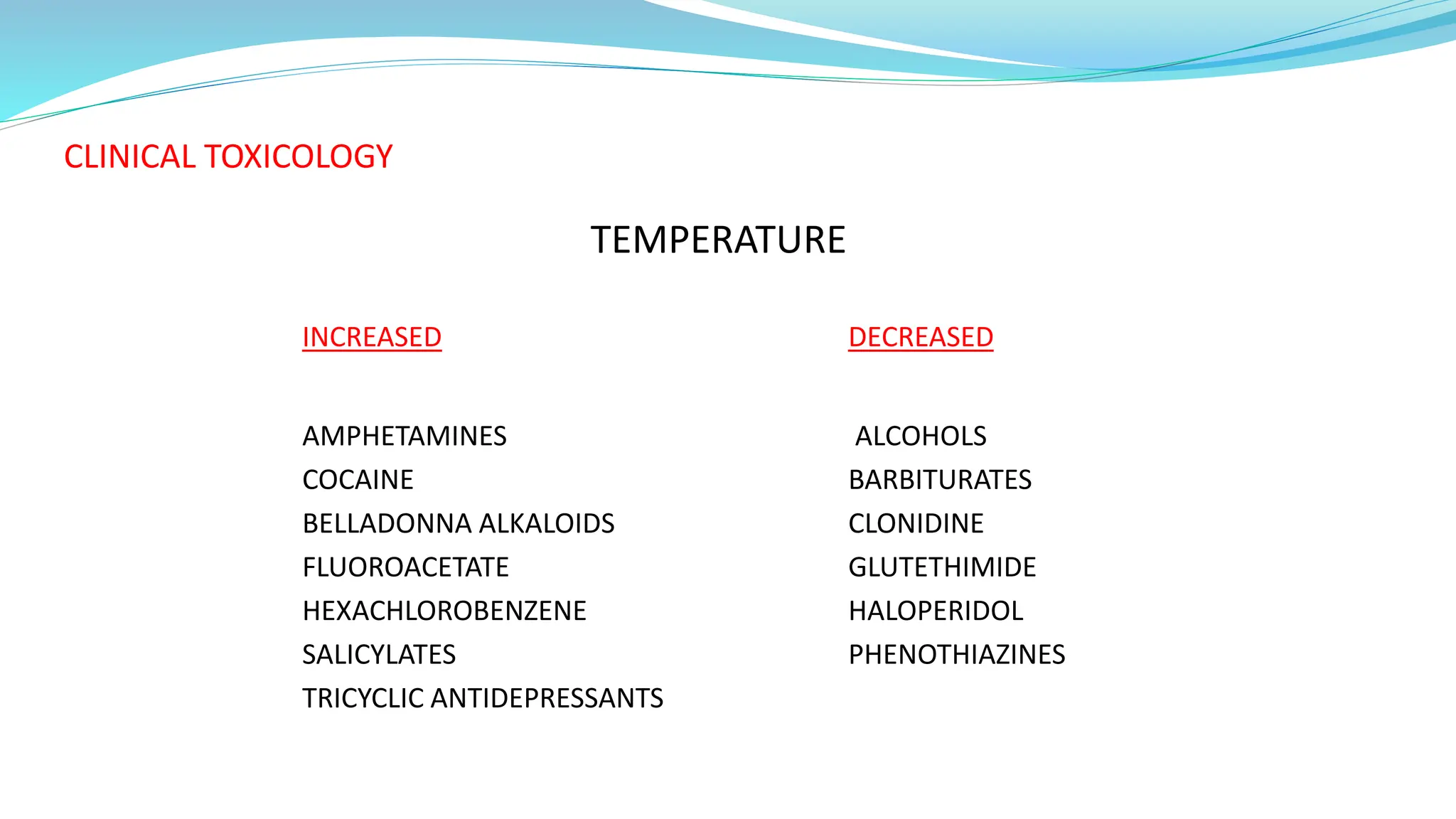 CLINICAL TOXICOLOGY
TEMPERATURE
INCREASED DECREASED
AMPHETAMINES ALCOHOLS
COCAINE BARBITURATES
BELLADONNA ALKALOIDS CLONIDINE
FLUOROACETATE GLUTETHIMIDE
HEXACHLOROBENZENE HALOPERIDOL
SALICYLATES PHENOTHIAZINES
TRICYCLIC ANTIDEPRESSANTS
 