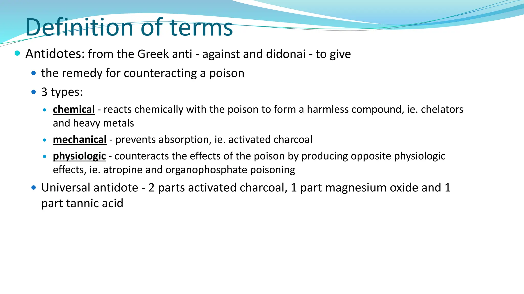 Definition of terms
 Antidotes: from the Greek anti - against and didonai - to give
 the remedy for counteracting a poison
 3 types:
 chemical - reacts chemically with the poison to form a harmless compound, ie. chelators
and heavy metals
 mechanical - prevents absorption, ie. activated charcoal
 physiologic - counteracts the effects of the poison by producing opposite physiologic
effects, ie. atropine and organophosphate poisoning
 Universal antidote - 2 parts activated charcoal, 1 part magnesium oxide and 1
part tannic acid
 