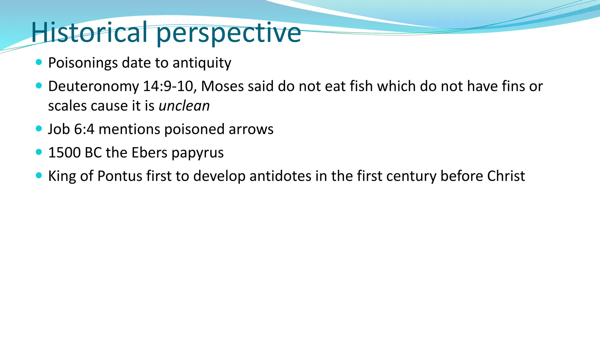 Historical perspective
 Poisonings date to antiquity
 Deuteronomy 14:9-10, Moses said do not eat fish which do not have fins or
scales cause it is unclean
 Job 6:4 mentions poisoned arrows
 1500 BC the Ebers papyrus
 King of Pontus first to develop antidotes in the first century before Christ
 