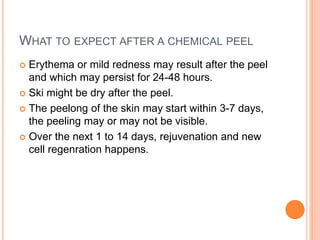 WHAT TO EXPECT AFTER A CHEMICAL PEEL
 Erythema or mild redness may result after the peel
and which may persist for 24-48 hours.
 Ski might be dry after the peel.
 The peelong of the skin may start within 3-7 days,
the peeling may or may not be visible.
 Over the next 1 to 14 days, rejuvenation and new
cell regenration happens.
 
