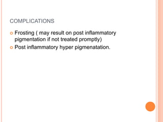 COMPLICATIONS
 Frosting ( may result on post inflammatory
pigmentation if not treated promptly)
 Post inflammatory hyper pigmenatation.
 