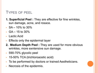 TYPES OF PEEL
1. Superficial Peel : They are effective for fine wrinkles,
sun damage, acne, and rosace.
 SA – 10% to 30%
 GA – 15 to 30%
 Lactic Acid
 Effects only the epidermal layer
2. Medium Depth Peel : They are used for more obvious
wrinkles, more exntensive sun damage.
 590-70% glycolic peel
 15-50% TCA (trichloroacetic acid)
 To be performed by doctors or trained Aestheticians.
 Necrosis of the epidermis.
 