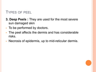TYPES OF PEEL
3. Deep Peels : They are used for the most severe
sun damaged skin
 To be performed by doctors.
 The peel affects the dermis and has considerable
risks.
 Necrosis of epidermis, up to mid-reticular dermis.
 