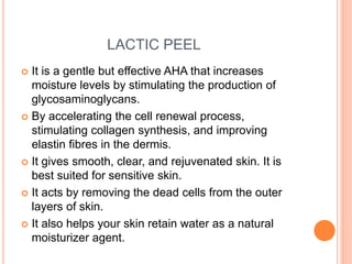 LACTIC PEEL
 It is a gentle but effective AHA that increases
moisture levels by stimulating the production of
glycosaminoglycans.
 By accelerating the cell renewal process,
stimulating collagen synthesis, and improving
elastin fibres in the dermis.
 It gives smooth, clear, and rejuvenated skin. It is
best suited for sensitive skin.
 It acts by removing the dead cells from the outer
layers of skin.
 It also helps your skin retain water as a natural
moisturizer agent.
 
