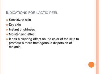 INDICATIONS FOR LACTIC PEEL
 Sensitivee skin
 Dry skin
 Instant brightness
 Moisterizing effect
 It has a clearing effect on the color of the skin to
promote a more homogenous dispersion of
melanin.
 