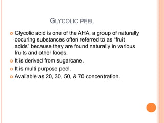 GLYCOLIC PEEL
 Glycolic acid is one of the AHA, a group of naturally
occuring substances often referred to as “fruit
acids” because they are found naturally in various
fruits and other foods.
 It is derived from sugarcane.
 It is multi purpose peel.
 Available as 20, 30, 50, & 70 concentration.
 