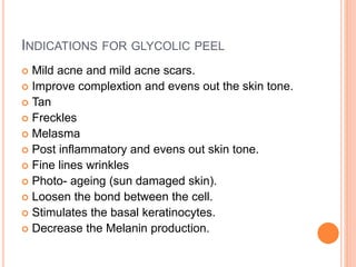 INDICATIONS FOR GLYCOLIC PEEL
 Mild acne and mild acne scars.
 Improve complextion and evens out the skin tone.
 Tan
 Freckles
 Melasma
 Post inflammatory and evens out skin tone.
 Fine lines wrinkles
 Photo- ageing (sun damaged skin).
 Loosen the bond between the cell.
 Stimulates the basal keratinocytes.
 Decrease the Melanin production.
 