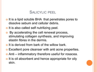 SALICYLIC PEEL
 It is a lipid soluble BHA that penetrates pores to
dissolve sebum and cellular debris.
 It is also called self nutrilizing peel.
 By accelerating the cell renewal process,
stimulating collagen synthesis, and improving
elastin fibres in the dermis.
 It is derived from bark of the willow bark.
 Excellent pore cleanser with anti acne properties.
 Anti – inflammatory therefore useful for rosacea.
 It is oil absorbent and hence appropriate for oily
skin.
 